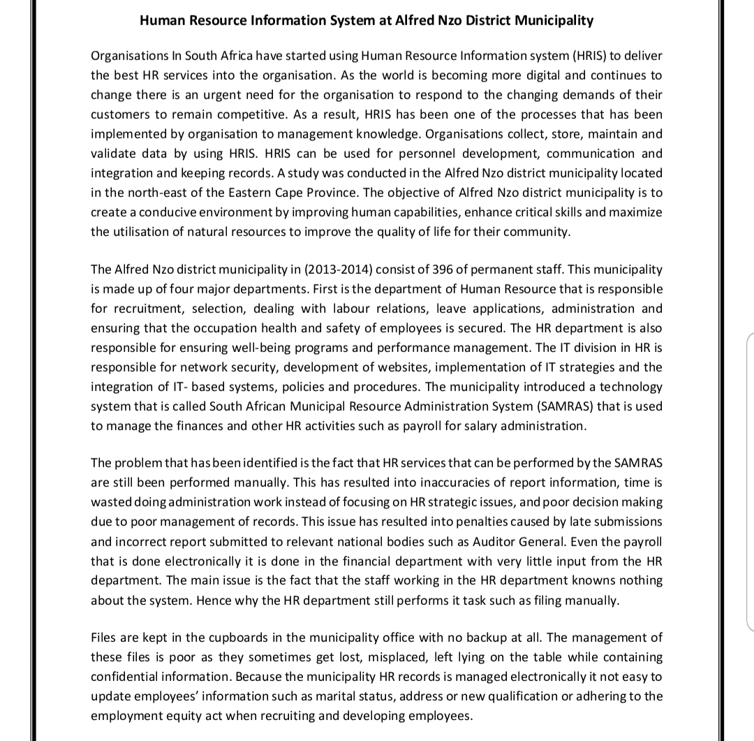 Human Resource Information System at Alfred Nzo District Municipality
Organisations In South Africa have started using Human Resource Information system (HRIS) to deliver
the best HR services into the organisation. As the world is becoming more digital and continues to
change there is an urgent need for the organisation to respond to the changing demands of their
customers to remain competitive. As a result, HRIS has been one of the processes that has been
implemented by organisation to management knowledge. Organisations collect, store, maintain and
validate data by using HRIS. HRIS can be used for personnel development, communication and
integration and keeping records. A study was conducted in the Alfred Nzo district municipality located
in the north-east of the Eastern Cape Province. The objective of Alfred Nzo district municipality is to
create a conducive environment by improving human capabilities, enhance critical skills and maximize
the utilisation of natural resources to improve the quality of life for their community.
The Alfred Nzo district municipality in (2013-2014) consist of 396 of permanent staff. This municipality
is made up of four major departments. First is the department of Human Resource that is responsible
for recruitment, selection, dealing with labour relations, leave applications, administration and
ensuring that the occupation health and safety of employees is secured. The HR department is also
responsible for ensuring well-being programs and performance management. The IT division in HR is
responsible for network security, development of websites, implementation of IT strategies and the
integration of IT-based systems, policies and procedures. The municipality introduced a technology
system that is called South African Municipal Resource Administration System (SAMRAS) that is used
to manage the finances and other HR activities such as payroll for salary administration.
The problem that has been identified is the fact that HR services that can be performed by the SAMRAS
are still been performed manually. This has resulted into inaccuracies of report information, time is
wasted doing administration work instead of focusing on HR strategic issues, and poor decision making
due to poor management of records. This issue has resulted into penalties caused by late submissions.
and incorrect report submitted to relevant national bodies such as Auditor General. Even the payroll
that is done electronically it is done in the financial department with very little input from the HR
department. The main issue is the fact that the staff working in the HR department knowns nothing
about the system. Hence why the HR department still performs it task such as filing manually.
Files are kept in the cupboards in the municipality office with no backup at all. The management of
these files is poor as they sometimes get lost, misplaced, left lying on the table while containing
confidential information. Because the municipality HR records is managed electronically it not easy to
update employees' information such as marital status, address or new qualification or adhering to the
employment equity act when recruiting and developing employees.