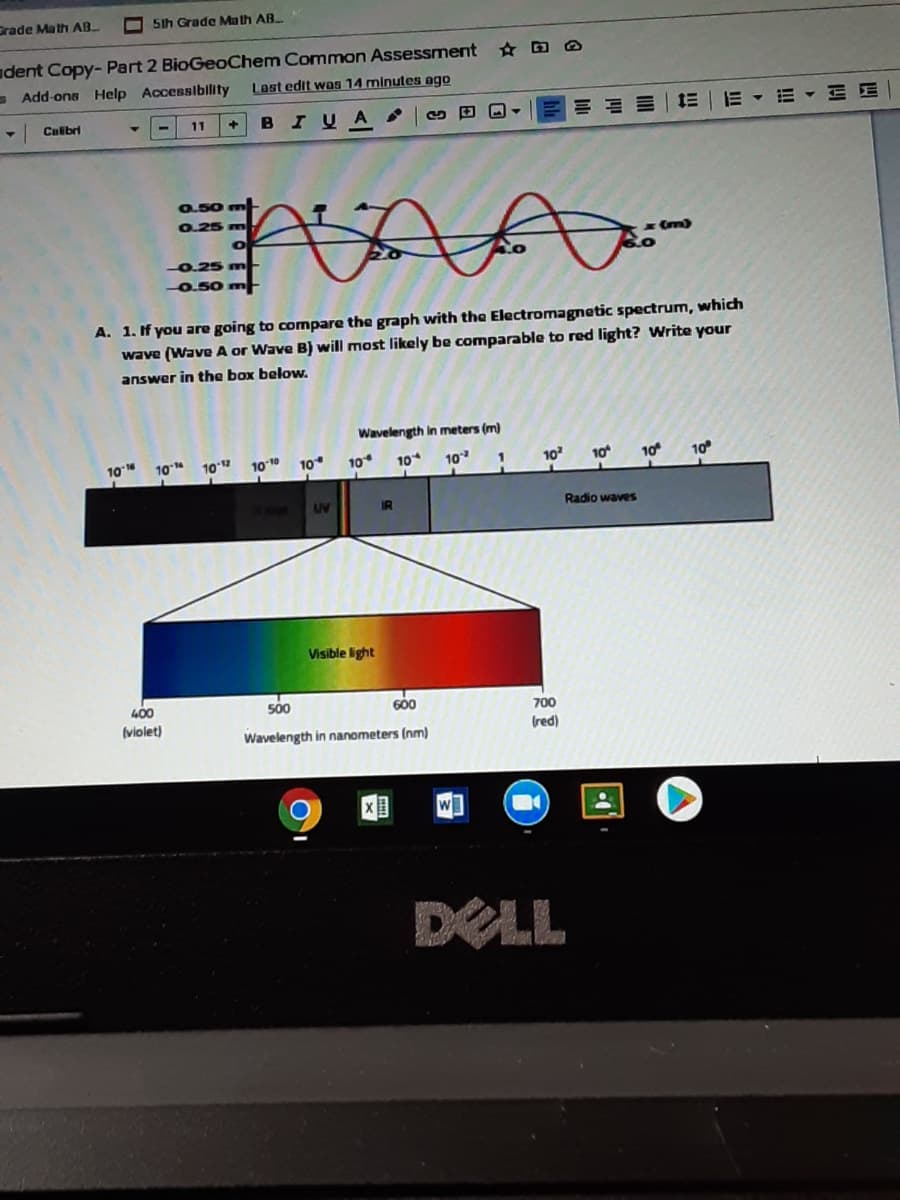 Drade Math AB
O5Ih Grade Math AB.
dent Copy- Part 2 BioGeoChem Common Assessment D O
- Add-ona Help Accessiblity
Last edit was 14 minutes ago
B
I UA
田回
E - E E
Culibri
11
+
0.50 m
0.25 m
0.25 m
0.50
A. 1. If you are going to compare the graph with the Electromagnetic spectrum, which
wave (Wave A or Wave B) will most likely be comparable to red light? Write your
answer in the box below.
Wavelength in meters (m)
10
10
102
1010
10
10
10
10
1
10
10
10
10
UV
IR
Radio waves
Visible light
400
500
600
700
(violet)
Wavelength in nanometers (nm)
(red)
DELL
