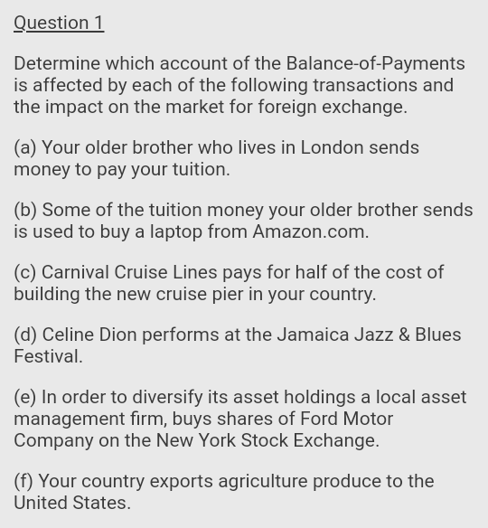 Question 1
Determine which account of the Balance-of-Payments
is affected by each of the following transactions and
the impact on the market for foreign exchange.
(a) Your older brother who lives in London sends
money to pay your tuition.
(b) Some of the tuition money your older brother sends
is used to buy a laptop from Amazon.com.
(c) Carnival Cruise Lines pays for half of the cost of
building the new cruise pier in your country.
(d) Celine Dion performs at the Jamaica Jazz & Blues
Festival.
(e) In order to diversify its asset holdings a local asset
management firm, buys shares of Ford Motor
Company on the New York Stock Exchange.
(f) Your country exports agriculture produce to the
United States.

