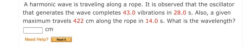 A harmonic wave is traveling along a rope. It is observed that the oscillator
that generates the wave completes 43.0 vibrations in 28.0 s. Also, a given
maximum travels 422 cm along the rope in 14.0 s. What is the wavelength?
cm
Need Help?
Read It
