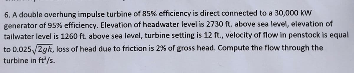 6. A double overhung impulse turbine of 85% efficiency is direct connected to a 30,000 kW
generator of 95% efficiency. Elevation of headwater level is 2730 ft. above sea level, elevation of
tailwater level is 1260 ft. above sea level, turbine setting is 12 ft., velocity of flow in penstock is equal
to 0.025/2gh, loss of head due to friction is 2% of gross head. Compute the flow through the
turbine in ft³/s.