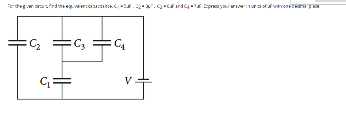 For the given circuit, find the equivalent capacitance. C1 = 5µF , C2 = 3µF, C3 = 8µF and C4 = 7µF. Express your answer in units of µF with one decimal place.
C2
: C3
C4
V
