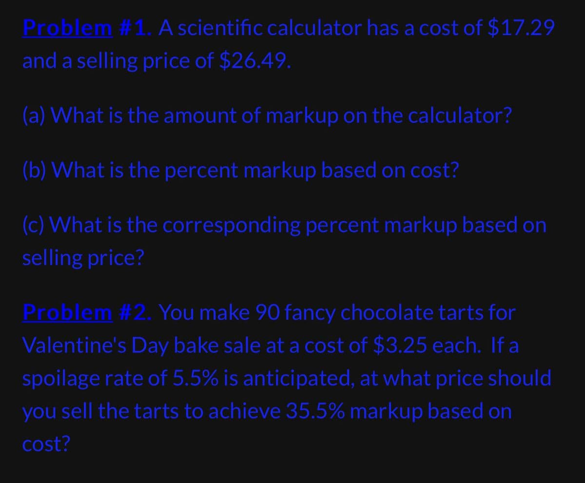 Problem #1. A scientific calculator has a cost of $17.29
and a selling price of $26.49.
(a) What is the amount of markup on the calculator?
(b) What is the percent markup based on cost?
(c) What is the corresponding percent markup based on
selling price?
Problem #2. You make 90 fancy chocolate tarts for
Valentine's Day bake sale at a cost of $3.25 each. If a
spoilage rate of 5.5% is anticipated, at what price should
you sell the tarts to achieve 35.5% markup based on
cost?