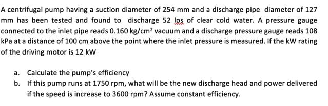 A centrifugal pump having a suction diameter of 254 mm and a discharge pipe diameter of 127
mm has been tested and found to discharge 52 Ips of clear cold water. A pressure gauge
connected to the inlet pipe reads 0.160 kg/cm² vacuum and a discharge pressure gauge reads 108
kPa at a distance of 100 cm above the point where the inlet pressure is measured. If the kW rating
of the driving motor is 12 kW
a. Calculate the pump's efficiency
b. If this pump runs at 1750 rpm, what will be the new discharge head and power delivered
if the speed is increase to 3600 rpm? Assume constant efficiency.

