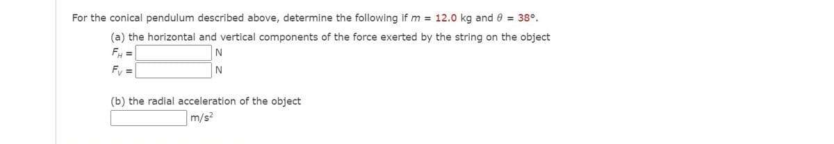 For the conical pendulum described above, determine the following if m = 12.0 kg and 0 = 38°.
(a) the horizontal and vertical components of the force exerted by the string on the object
FH =
Fv =
(b) the radial acceleration of the object
m/s?
