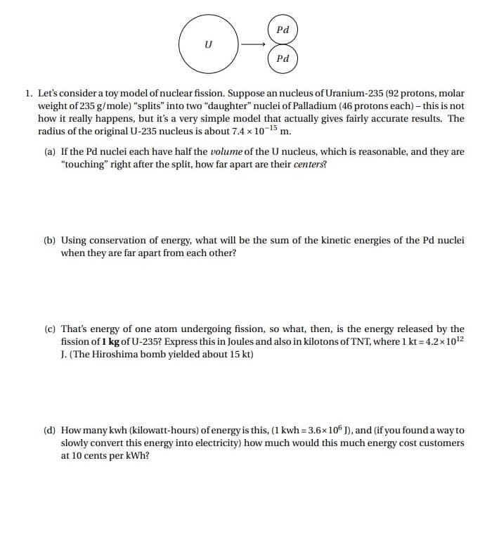 Pd
Pd
1. Let's consider a toy model of nuclear fission. Suppose an nucleus of Uranium-235 (92 protons, molar
weight of 235 g/mole) "splits" into two "daughter" nuclei of Palladium (46 protons each) – this is not
how it really happens, but it's a very simple model that actually gives fairly accurate results. The
radius of the original U-235 nucleus is about 7.4 x 10-15 m.
(a) If the Pd nuclei each have half the volume of the U nucleus, which is reasonable, and they are
"touching" right after the split, how far apart are their centers?
(b) Using conservation of energy, what will be the sum of the kinetic energies of the Pd nuclei
when they are far apart from each other?
(c) That's energy of one atom undergoing fission, so what, then, is the energy released by the
fission of 1 kg of U-235? Express this in Joules and also in kilotons of TNT, where 1 kt = 4.2x1012
J. (The Hiroshima bomb yielded about 15 kt)
(d) How many kwh (kilowatt-hours) of energy is this, (1 kwh = 3.6x10° J), and (if you found a way to
slowly convert this energy into electricity) how much would this much energy cost customers
at 10 cents per kWh?
