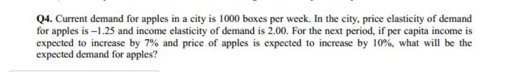 Q4. Current demand for apples in a city is 1000 boxes per week. In the city, price elasticity of demand
for apples is -1.25 and income elasticity of demand is 2.00. For the next period, if per capita income is
expected to increase by 7% and price of apples is expected to increase by 10%, what will be the
expected demand for apples?