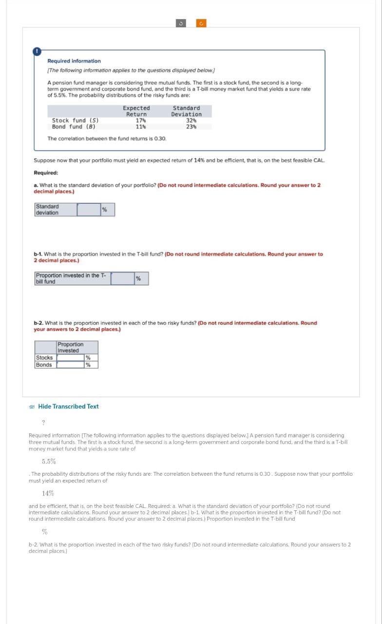 Required information
[The following information applies to the questions displayed below.]
A pension fund manager is considering three mutual funds. The first is a stock fund, the second is a long-
term government and corporate bond fund, and the third is a T-bill money market fund that yields a sure rate
of 5.5%. The probability distributions of the risky funds are:
Expected
Return
Stock fund (S)
17%
Bond fund (B)
11%
Standard
Deviation
32%
23%
The correlation between the fund returns is 0.30.
Suppose now that your portfolio must yield an expected return of 14% and be efficient, that is, on the best feasible CAL.
Required:
a. What is the standard deviation of your portfolio? (Do not round intermediate calculations. Round your answer to 2
decimal places.)
Standard
deviation
%
b-1. What is the proportion invested in the T-bill fund? (Do not round intermediate calculations. Round your answer to
2 decimal places.)
Proportion invested in the T-
bill fund
%
b-2. What is the proportion invested in each of the two risky funds? (Do not round intermediate calculations. Round
your answers to 2 decimal places.)
Proportion
Invested
Stocks
Bonds
%
%
Hide Transcribed Text
?
Required information [The following information applies to the questions displayed below.] A pension fund manager is considering
three mutual funds. The first is a stock fund, the second is a long-term government and corporate bond fund, and the third is a T-bill
money market fund that yields a sure rate of
5.5%
The probability distributions of the risky funds are: The correlation between the fund returns is 0.30. Suppose now that your portfolio
must yield an expected return of
14%
and be efficient, that is, on the best feasible CAL. Required: a. What is the standard deviation of your portfolio? (Do not round
intermediate calculations. Round your answer to 2 decimal places.) b-1. What is the proportion invested in the T-bill fund? (Do not
round intermediate calculations. Round your answer to 2 decimal places.) Proportion invested in the T-bill fund
%
b-2. What is the proportion invested in each of the two risky funds? (Do not round intermediate calculations. Round your answers to 2
decimal places.)