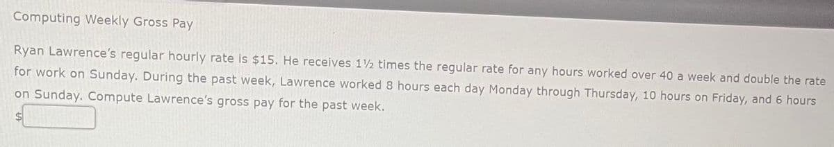 Computing Weekly Gross Pay
Ryan Lawrence's regular hourly rate is $15. He receives 1½ times the regular rate for any hours worked over 40 a week and double the rate
for work on Sunday. During the past week, Lawrence worked 8 hours each day Monday through Thursday, 10 hours on Friday, and 6 hours
on Sunday. Compute Lawrence's gross pay for the past week.