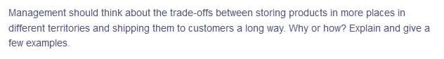 Management should think about the trade-offs between storing products in more places in
different territories and shipping them to customers a long way. Why or how? Explain and give a
few examples.
