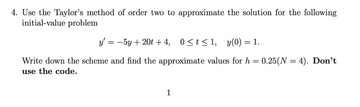 4. Use the Taylor's method of order two to approximate the solution for the following
initial-value problem
y' = −5y + 20t +4,
0≤t≤1, y(0) = 1.
Write down the scheme and find the approximate values for h = 0.25(N = 4). Don't
use the code.
1