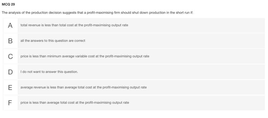 MCQ 29
The analysis of the production decision suggests that a profit-maximising firm should shut down production in the short run if:
A total revenue is less than total cost at the profit-maximising output rate
all the answers to this question are correct
C
price is less than minimum average variable cost at the profit-maximising output rate
D
I do not want to answer this question.
E
average revenue is less than average total cost at the profit-maximising output rate
F
price is less than average total cost at the profit-maximising output rate
