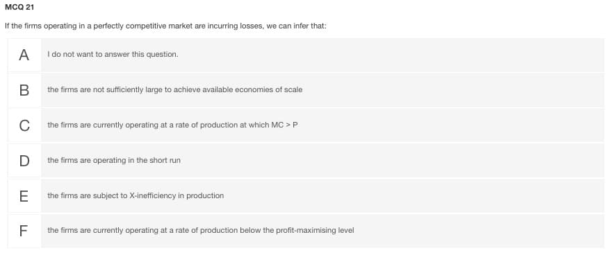 MCQ 21
If the firms operating in a perfectly competitive market are incurring losses, we can infer that:
A I do not want to answer this question.
the firms are not sufficiently large to achieve available economies of scale
C
the firms are currently operating at a rate of production at which MC > P
D
the firms are operating in the short run
E
the firms are subject to X-inefficiency in production
the firms are currently operating at a rate of production below the profit-maximising level
