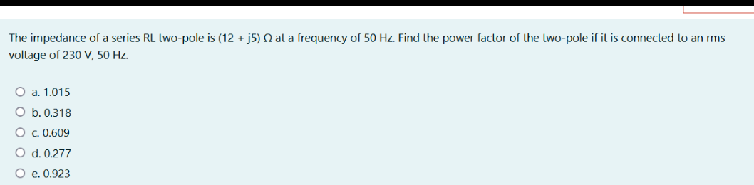 The impedance of a series RL two-pole is (12 + j5) Q at a frequency of 50 Hz. Find the power factor of the two-pole if it is connected to an rms
voltage of 230 V, 50 Hz.
a. 1.015
O b. 0.318
O c. 0.609
O d. 0.277
O e. 0.923