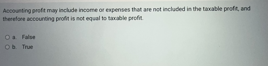 Accounting profit may include income or expenses that are not included in the taxable profit, and
therefore accounting profit is not equal to taxable profit.
O a. False
O b. True