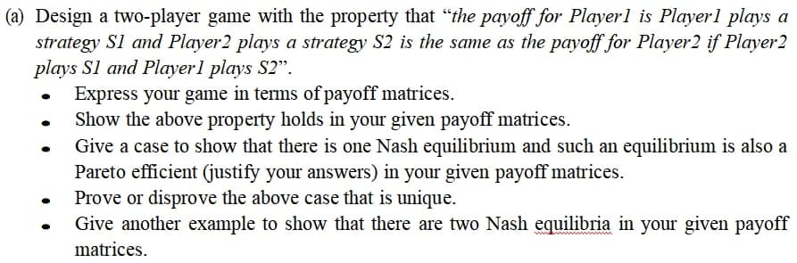 (a) Design a two-player game with the property that "the payoff for Player1 is Playerl plays a
strategy Sl and Player2 plays a strategy S2 is the same as the payoff for Player2 if Player2
plays Sl and Playerl plays S2".
Express your game in terms of payoff matrices.
Show the above property holds in your given payoff matrices.
Give a case to show that there is one Nash equilibrium and such an equilibrium is also a
Pareto efficient (justify your answers) in your given payoff matrices.
Prove or disprove the above case that is unique.
Give another example to show that there are two Nash equilibria in your given payoff
matrices.
