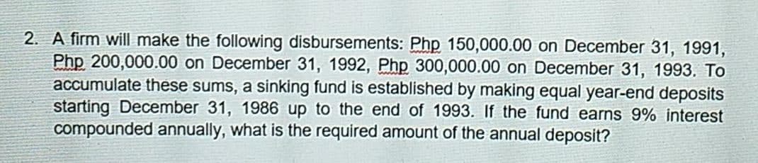 2. A firm will make the following disbursements: Php 150,000.00 on December 31, 1991,
Php 200,000.00 on December 31, 1992, Php 300,000.00 on December 31, 1993. To
accumulate these sums, a sinking fund is established by making equal year-end deposits
starting December 31, 1986 up to the end of 1993. If the fund earns 9% interest
compounded annually, what is the required amount of the annual deposit?

