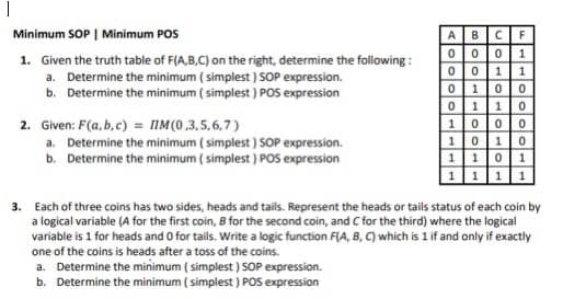 I
Minimum SOP | Minimum POS
1. Given the truth table of F(A,B,C) on the right, determine the following:
a. Determine the minimum (simplest ) SOP expression.
b. Determine the minimum (simplest ) POS expression
2. Given: F(a,b,c) = M(0,3,5,6,7)
a. Determine the minimum ( simplest ) SOP expression.
b. Determine the minimum ( simplest ) POS expression
ABCF
0001
0011
0 10 0
0 11 0
100 0
10 10
1101
1111
3. Each of three coins has two sides, heads and tails. Represent the heads or tails status of each coin by
a logical variable (A for the first coin, B for the second coin, and C for the third) where the logical
variable is 1 for heads and 0 for tails. Write a logic function F(A, B, C) which is 1 if and only if exactly
one of the coins is heads after a toss of the coins.
a. Determine the minimum (simplest ) SOP expression.
b. Determine the minimum (simplest ) POS expression