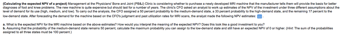 (Calculating the expected NPV of a project) Management at the Physicians' Bone and Joint (PB&J) Clinic is considering whether to purchase a newly developed MRI machine that the manufacturer tells them will provide the basis for better
diagnoses of foot and knee problems. The new machine is quite expensive but should last for a number of years. The clinic's CFO asked an analyst to work up estimates of the NPV of the investment under three different assumptions about the
level of demand for its use (high, medium, and low). To carry out the analysis, the CFO assigned a 50 percent probability to the medium-demand state, a 33 percent probability to the high-demand state, and the remaining 17 percent to the
low-demand state. After forecasting the demand for the machine based on the CFO's judgment and past utilization rates for MRI scans, the analyst made the following NPV estimates:
a. What is the expected NPV for the MRI machine based on the above estimates? How would you interpret the meaning of the expected NPV? Does this look like a good investment to you?
b. Assuming that the probability of the medium-demand state remains 50 percent, calculate the maximum probability you can assign to the low-demand state and still have an expected NPV of 0 or higher. (Hint: The sum of the probabilities
assigned to all three states must be 100 percent.)
