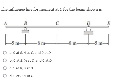 The influence line for moment at C for the beam shown is
A
Ismt
O
B
O
-8 m-
a. 0 at B, 4 at C, and 0 at D
b. 0 at B, 1½ at C, and 0 at D
O
c. 1 at B, 0 at D
O d. 0 at B, 1 at D
C
-8 m-
D
E
-5m-|