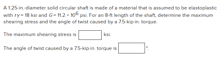 A 1.25-in.-diameter solid circular shaft is made of a material that is assumed to be elastoplastic
with Ty = 18 ksi and G= 11.2 × 106 psi. For an 8-ft length of the shaft, determine the maximum
shearing stress and the angle of twist caused by a 7.5-kip-in. torque.
The maximum shearing stress is
ksi.
The angle of twist caused by a 7.5-kip-in. torque is