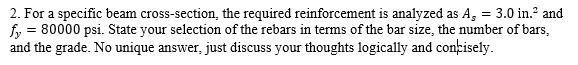 2. For a specific beam cross-section, the required reinforcement is analyzed as A, = 3.0 in.² and
fy = 80000 psi. State your selection of the rebars in terms of the bar size, the number of bars,
and the grade. No unique answer, just discuss your thoughts logically and concisely.