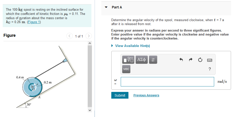 The 100-kg spool is resting on the inclined surface for
which the coefficient of kinetic friction is μ = 0.11. The
radius of gyration about the mass center is
kg = 0.26 m. (Figure 1)
Figure
0.4 m
30°
0.2 m
1 of 1
>
Part A
Determine the angular velocity of the spool, measured clockwise, when t = 7 s
after it is released from rest.
Express your answer in radians per second to three significant figures.
Enter positive value if the angular velocity is clockwise and negative value
if the angular velocity is counterclockwise.
▸ View Available Hint(s)
3 11
15. ΑΣΦ | 41
vec
Submit
Previous Answers
www
?
rad/s