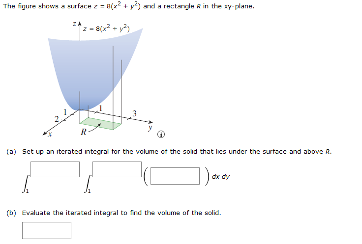 The figure shows a surface z = 8(x² + y2) and a rectangle R in the xy-plane.
ZA
z = 8(x² + y²)
R
3
(a) Set up an iterated integral for the volume of the solid that lies under the surface and above R.
dx dy
(b) Evaluate the iterated integral to find the volume of the solid.