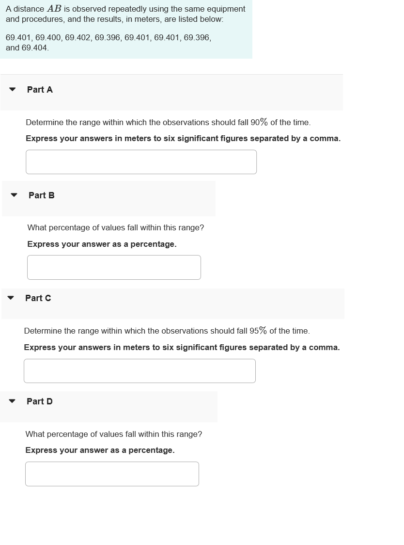 A distance AB is observed repeatedly using the same equipment
and procedures, and the results, in meters, are listed below:
69.401, 69.400, 69.402, 69.396, 69.401, 69.401, 69.396,
and 69.404.
Part A
Determine the range within which the observations should fall 90% of the time.
Express your answers in meters to six significant figures separated by a comma.
Part B
What percentage of values fall within this range?
Express your answer as a percentage.
Part C
Determine the range within which the observations should fall 95% of the time.
Express your answers in meters to six significant figures separated by a comma.
Part D
What percentage of values fall within this range?
Express your answer as a percentage.