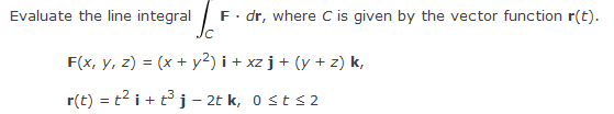 Evaluate the line integral
F. dr, where C is given by the vector function r(t).
F(x, y, z) = (x + y²) i + xz j + (y + z) k,
r(t) = t² i + t³ j - 2t k, 0 ≤ t ≤2