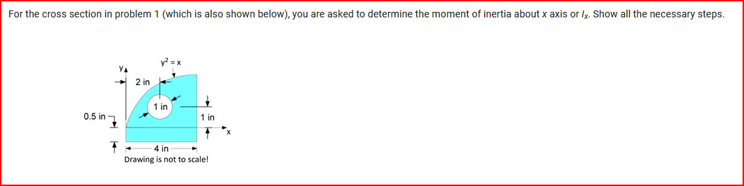 For the cross section in problem 1 (which is also shown below), you are asked to determine the moment of inertia about x axis or Ix. Show all the necessary steps.
0.5 in
17
2 in
y² = x
1 in
1 in
4 in
Drawing is not to scale!