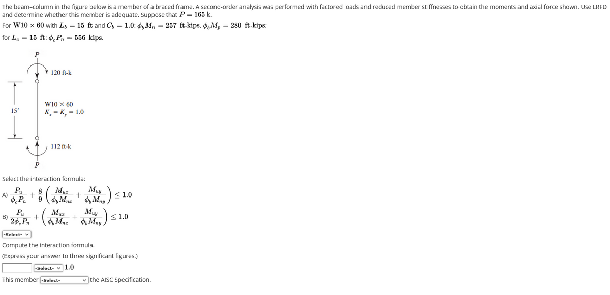 The beam-column in the figure below is a member of a braced frame. A second-order analysis was performed with factored loads and reduced member stiffnesses to obtain the moments and axial force shown. Use LRFD
and determine whether this member is adequate. Suppose that P = 165 k.
For W10 x 60 with L = 15 ft and C = 1.0: Mn = 257 ft-kips, O M₂ = 280 ft-kips;
for Le 15 ft: P = 556 kips.
=
15'
B)
P
P
✓ 120 ft-k
W10 X 60
K₁ = K₁ = 1.0
Select the interaction formula:
Pu
8
Muy
NFP + (M + MON) =
A)
≤1.0
9 Mnx
Mny
+
112 ft-k
P₂₁
Muz
20 Pn of Mnx
(
+
This member -Select-
Muy
of Mny
< 1.0
-Select- v
Compute the interaction formula.
(Express your answer to three significant figures.)
-Select- ✓ 1.0
✓the AISC Specification.