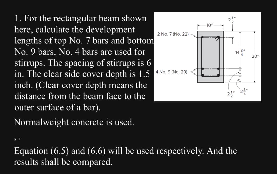 1. For the rectangular beam shown
here, calculate the development
lengths of top No. 7 bars and bottom
No. 9 bars. No. 4 bars are used for
stirrups. The spacing of stirrups is 6
in. The clear side cover depth is 1.5 4 No. 9 (No. 29)
inch. (Clear cover depth means the
distance from the beam face to the
outer surface of a bar).
Normalweight concrete is used.
2 No. 7 (No. 22)
14
Equation (6.5) and (6.6) will be used respectively. And the
results shall be compared.
20"