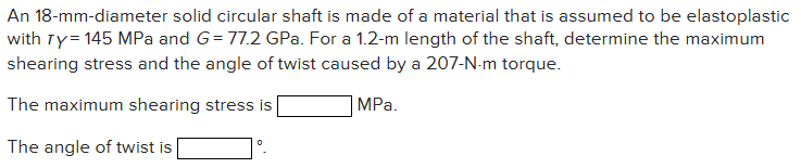 An 18-mm-diameter solid circular shaft is made of a material that is assumed to be elastoplastic
with Ty = 145 MPa and G=77.2 GPa. For a 1.2-m length of the shaft, determine the maximum
shearing stress and the angle of twist caused by a 207-N-m torque.
The maximum shearing stress is
MPa.
The angle of twist is