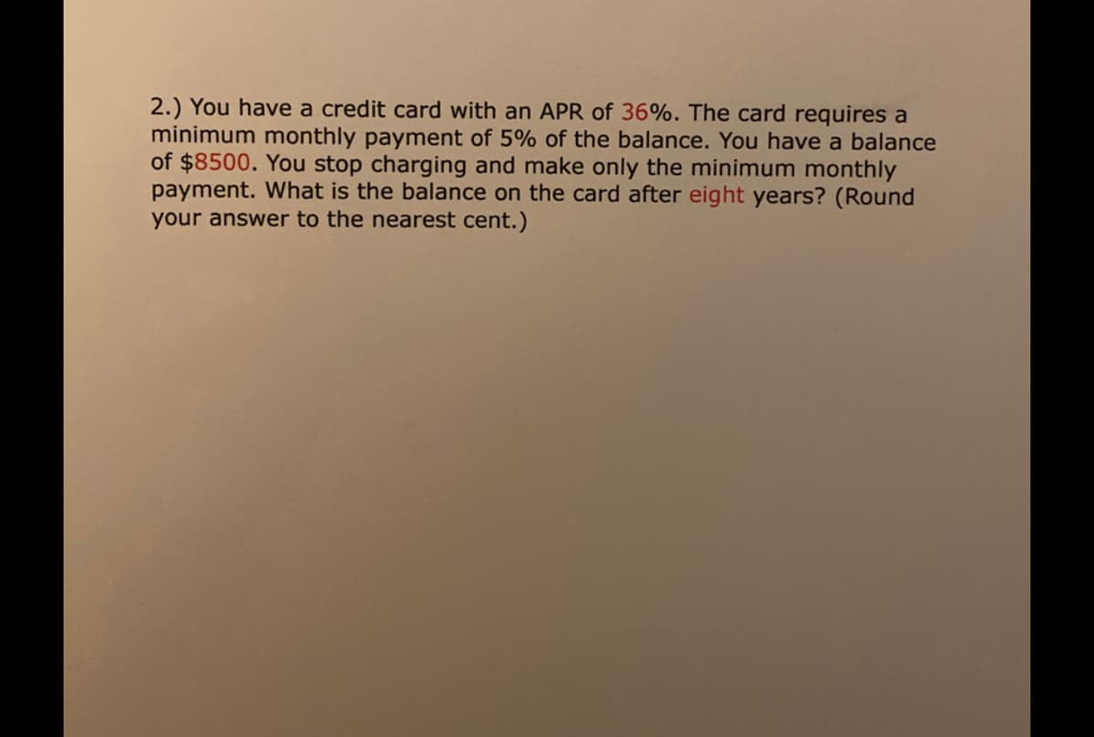 2.) You have a credit card with an APR of 36%. The card requires a
minimum monthly payment of 5% of the balance. You have a balance
of $8500. You stop charging and make only the minimum monthly
payment. What is the balance on the card after eight years? (Round
your answer to the nearest cent.)
