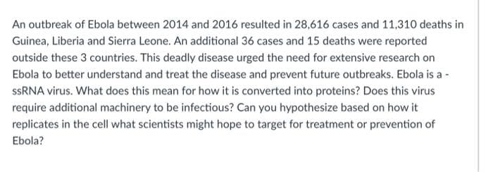 An outbreak of Ebola between 2014 and 2016 resulted in 28,616 cases and 11,310 deaths in
Guinea, Liberia and Sierra Leone. An additional 36 cases and 15 deaths were reported
outside these 3 countries. This deadly disease urged the need for extensive research on
Ebola to better understand and treat the disease and prevent future outbreaks. Ebola is a -
SSRNA virus. What does this mean for how it is converted into proteins? Does this virus
require additional machinery to be infectious? Can you hypothesize based on how it
replicates in the cell what scientists might hope to target for treatment or prevention of
Ebola?
