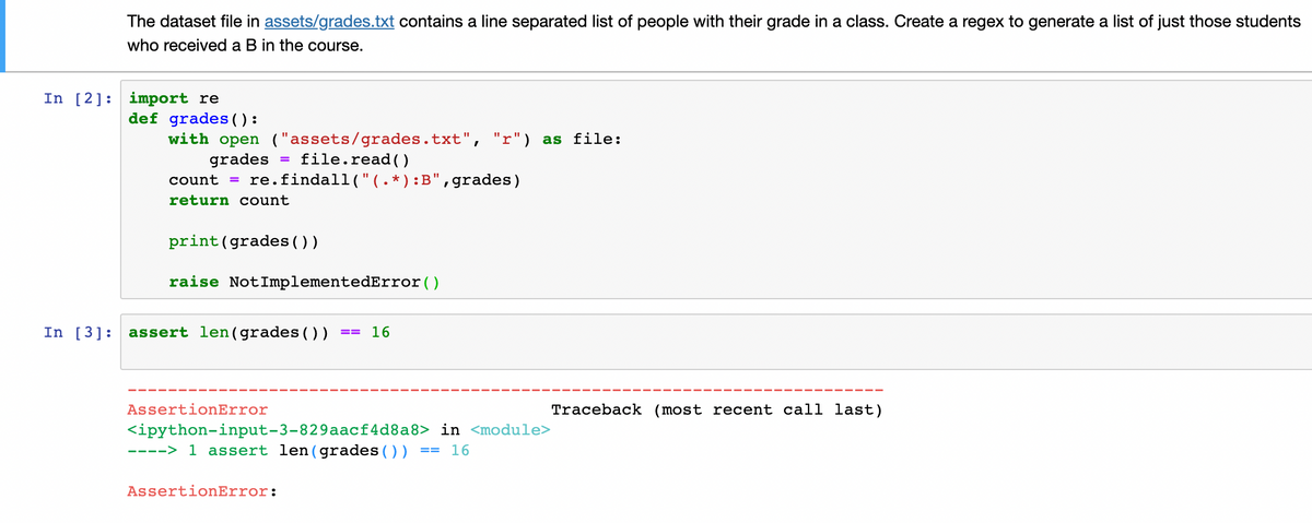The dataset file in assets/grades.txt contains a line separated list of people with their grade in a class. Create a regex to generate a list of just those students
who received a B in the course.
In [2] import re
def grades():
with open ("assets/grades.txt", "r") as file:
grades
=
file.read()
count = re.findall("(.*):B",grades)
return count
print (grades())
raise Not ImplementedError()
In [3]: assert len (grades())
== 16
Traceback (most recent call last)
AssertionError
<ipython-input-3-829aacf4d8a8>
----> 1 assert len (grades())
AssertionError:
in <module>
== 16