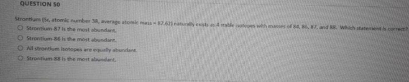 QUESTION 50
Strontium (Sr, atomic number 38, average atomic mass=87.62) naturally exists as 4 stable isotopes with masses of 84, 86, 87, and 88. Which statement is correct?
Strontium-87 is the most abundant.
Strontium-86 is the most abundant.
All strontium isotopes are equally abundant.
Strontium 88 is the most abundant.
