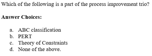 Which of the following is a part of the process improvement trio?
Answer Choices:
a. ABC classification
b. PERT
c. Theory of Constraints
d. None of the above.