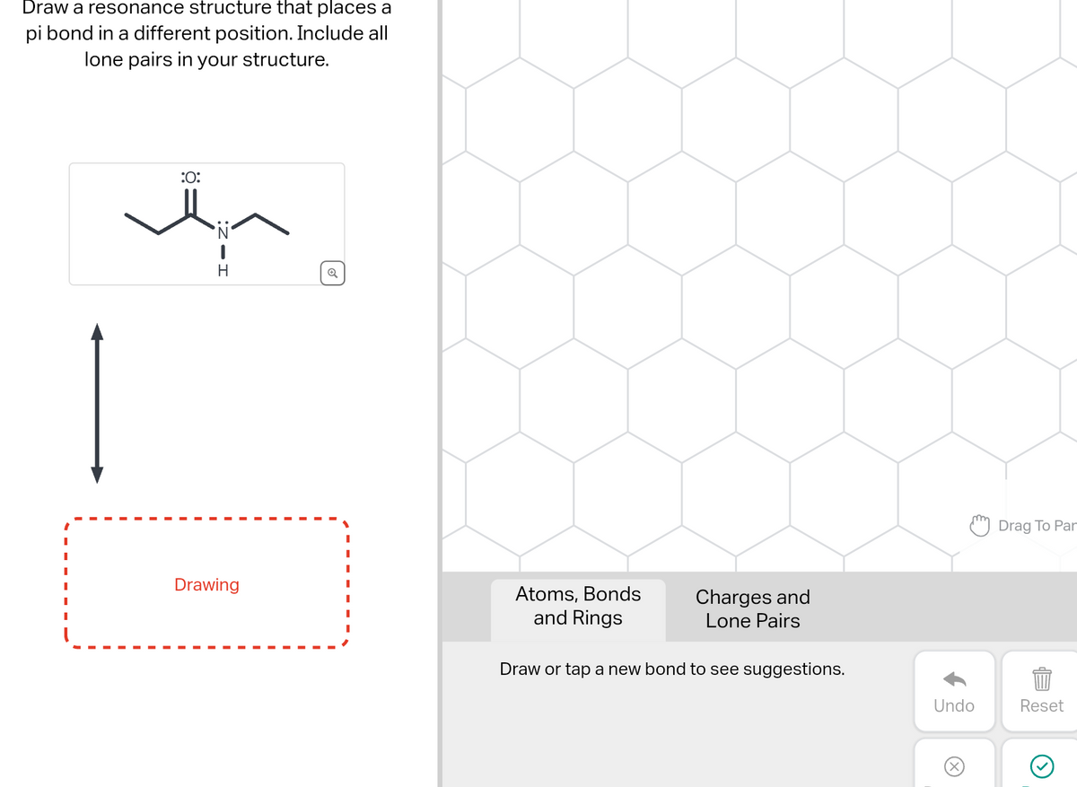 Draw a resonance structure that places a
pi bond in a different position. Include all
lone pairs in your structure.
:O:
·Ñ‹
1
H
Drawing
Atoms, Bonds
and Rings
Charges and
Lone Pairs
Draw or tap a new bond to see suggestions.
Undo
Ⓒ
Drag To Par
Reset