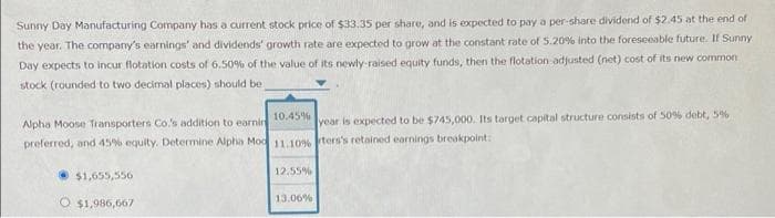 Sunny Day Manufacturing Company has a current stock price of $33.35 per share, and is expected to pay a per-share dividend of $2.45 at the end of
the year. The company's earnings' and dividends' growth rate are expected to grow at the constant rate of 5.20% into the foreseeable future. If Sunny
Day expects to incur flotation costs of 6.50% of the value of its newly-raised equity funds, then the flotation adjusted (net) cost of its new common
stock (rounded to two decimal places) should be.
10.45%
Alpha Moose Transporters Co.'s addition to earnin
year is expected to be $745,000. Its target capital structure consists of 50% debt, 5%
preferred, and 45% equity. Determine Alpha Mod 11.10% ters's retained earnings breakpoint:
$1,655,556
O $1,986,667
12.55%
13.06%