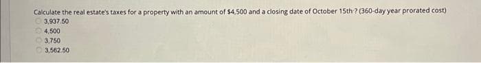 Calculate the real estate's taxes for a property with an amount of $4,500 and a closing date of October 15th? (360-day year prorated cost)
3,937.50
4,500
3,750
3,562.50