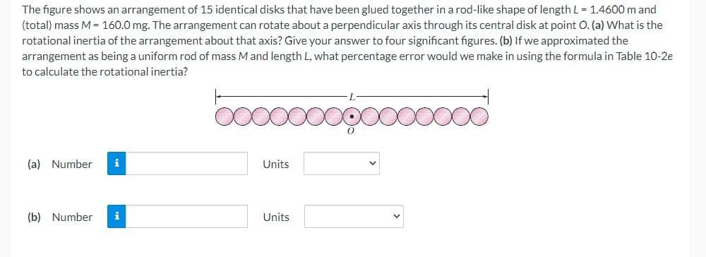 The figure shows an arrangement of 15 identical disks that have been glued together in a rod-like shape of length L = 1.4600 m and
(total) mass M = 160.0 mg. The arrangement can rotate about a perpendicular axis through its central disk at point O. (a) What is the
rotational inertia of the arrangement about that axis? Give your answer to four significant figures. (b) If we approximated the
arrangement as being a uniform rod of mass M and length L, what percentage error would we make in using the formula in Table 10-2e
to calculate the rotational inertia?
ooooooooooo
(a) Number i
(b) Number i
Units
Units