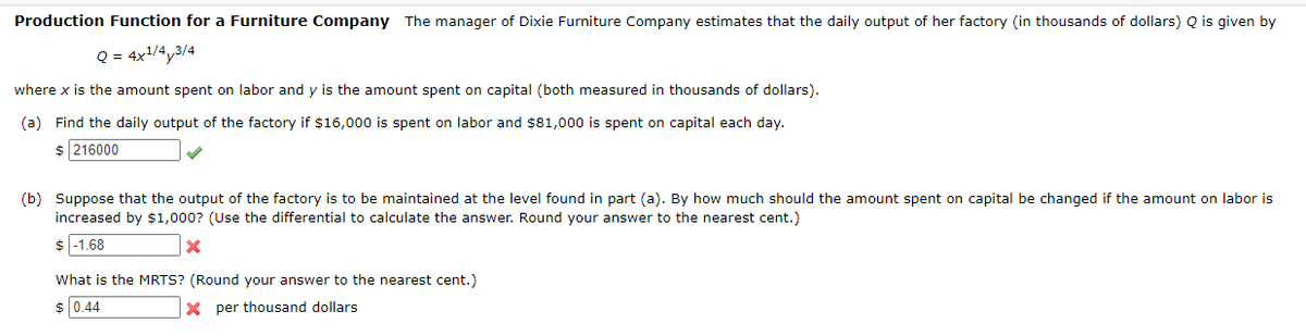 Production Function for a Furniture Company The manager of Dixie Furniture Company estimates that the daily output of her factory (in thousands of dollars) Q is given by
Q = 4x¹/4,3/4
where x is the amount spent on labor and y is the amount spent on capital (both measured in thousands of dollars).
(a) Find the daily output of the factory if $16,000 is spent on labor and $81,000 is spent on capital each day.
$ 216000
(b) Suppose that the output of the factory is to be maintained at the level found in part (a). By how much should the amount spent on capital be changed if the amount on labor is
increased by $1,000? (Use the differential to calculate the answer. Round your answer to the nearest cent.)
$ -1.68
X
What is the MRTS? (Round your answer to the nearest cent.)
$ 0.44
Xper thousand dollars
