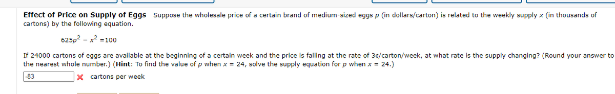 Effect of Price on Supply of Eggs Suppose the wholesale price of a certain brand of medium-sized eggs p (in dollars/carton) is related to the weekly supply x (in thousands of
cartons) by the following equation.
625p² - x² = 100
If 24000 cartons of eggs are available at the beginning of a certain week and the price is falling at the rate of 3c/carton/week, at what rate is the supply changing? (Round your answer to
the nearest whole number.) (Hint: To find the value of p when x = 24, solve the supply equation for p when x = 24.)
-83
X cartons per week