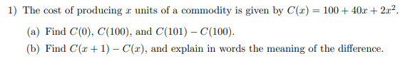 1) The cost of producing a units of a commodity is given by C(x) = 100+ 40x + 2x².
(a) Find C(0), C(100), and C(101) - C(100).
(b) Find C(+1) - C(x), and explain in words the meaning of the difference.