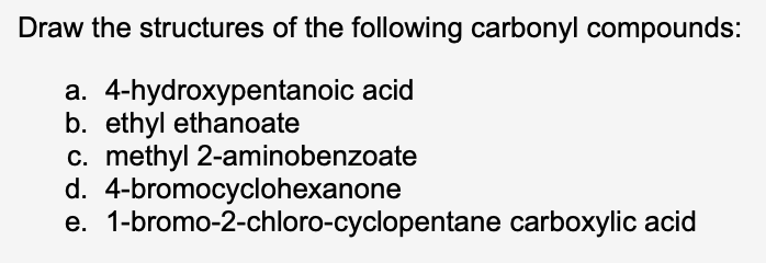 Draw the structures of the following carbonyl compounds:
a. 4-hydroxypentanoic acid
b. ethyl ethanoate
c. methyl 2-aminobenzoate
4-bromocyclohexanone
d.
e. 1-bromo-2-chloro-cyclopentane carboxylic acid