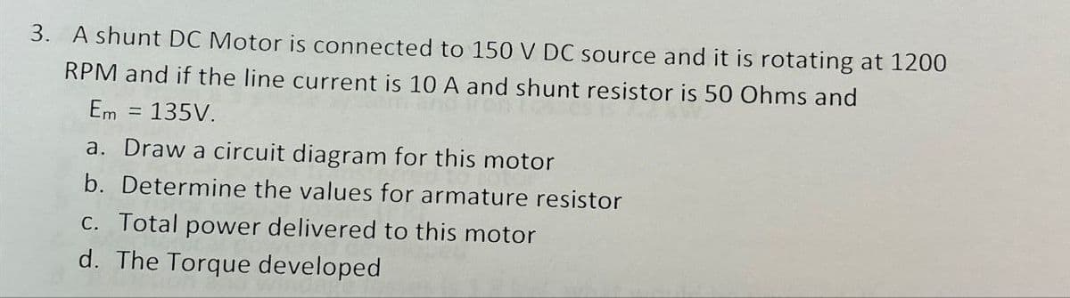 3. A shunt DC Motor is connected to 150 V DC source and it is rotating at 1200
RPM and if the line current is 10 A and shunt resistor is 50 Ohms and
Em = 135V.
a. Draw a circuit diagram for this motor
b. Determine the values for armature resistor
c. Total power delivered to this motor
d. The Torque developed