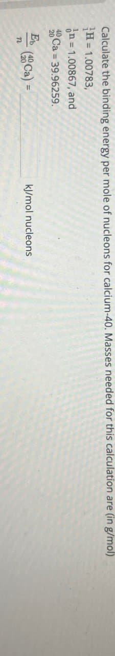 Calculate the binding energy per mole of nucleons for calcium-40. Masses needed for this calculation are (in g/mol)
H=1.00783,
In = 1.00867, and
40 Ca 39.96259.
20
E
=
(Ca) =
kJ/mol nucleons
n