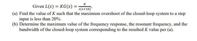 K
Given L(s) = KG(s) =
s(s+10)'
(a) Find the value of K such that the maximum overshoot of the closed-loop system to a step
input is less than 20%.
(b) Determine the maximum value of the frequency response, the resonant frequency, and the
bandwidth of the closed-loop system corresponding to the resulted K value per (a).
